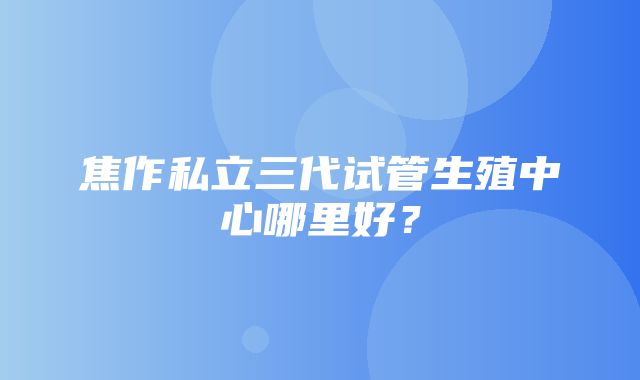 焦作私立三代试管生殖中心哪里好？