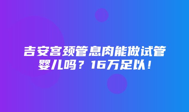 吉安宫颈管息肉能做试管婴儿吗？16万足以！