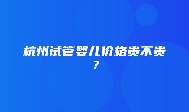 杭州试管婴儿价格贵不贵？