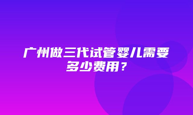 广州做三代试管婴儿需要多少费用？