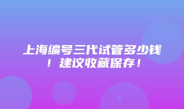 上海编号三代试管多少钱！建议收藏保存！