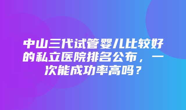 中山三代试管婴儿比较好的私立医院排名公布，一次能成功率高吗？