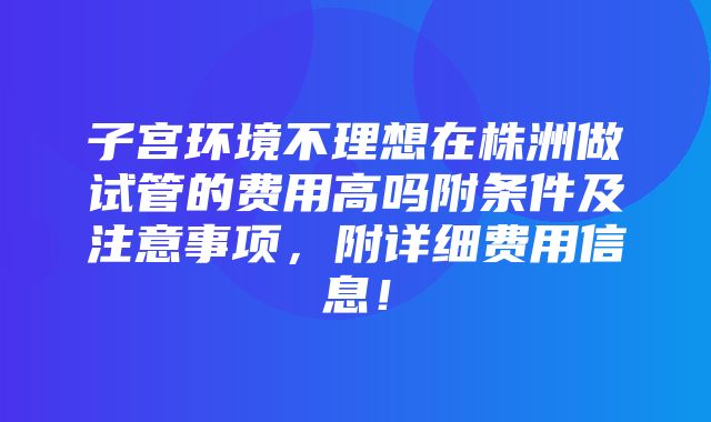 子宫环境不理想在株洲做试管的费用高吗附条件及注意事项，附详细费用信息！