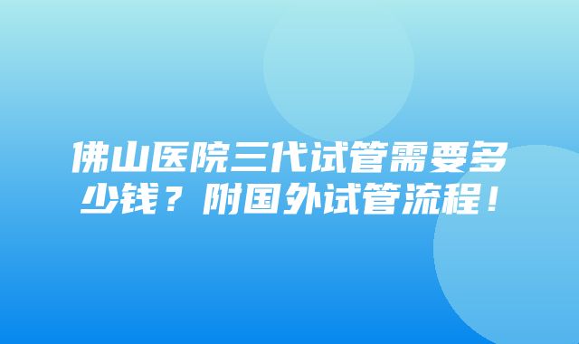 佛山医院三代试管需要多少钱？附国外试管流程！