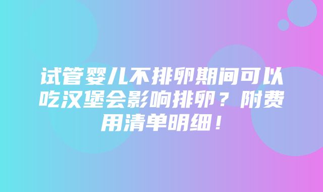 试管婴儿不排卵期间可以吃汉堡会影响排卵？附费用清单明细！