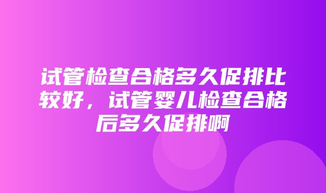 试管检查合格多久促排比较好，试管婴儿检查合格后多久促排啊