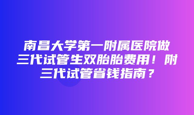 南昌大学第一附属医院做三代试管生双胎胎费用！附三代试管省钱指南？