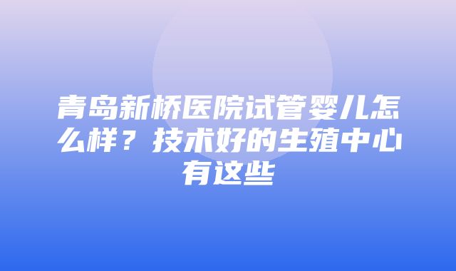 青岛新桥医院试管婴儿怎么样？技术好的生殖中心有这些