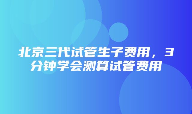 北京三代试管生子费用，3分钟学会测算试管费用