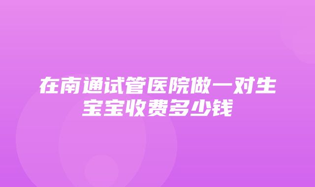 在南通试管医院做一对生宝宝收费多少钱