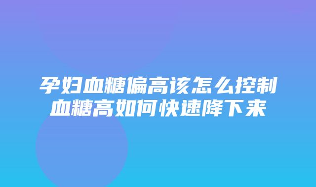 孕妇血糖偏高该怎么控制血糖高如何快速降下来