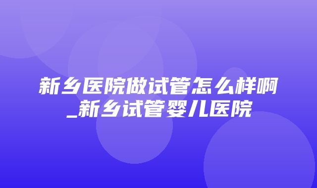 新乡医院做试管怎么样啊_新乡试管婴儿医院