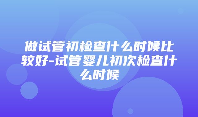 做试管初检查什么时候比较好-试管婴儿初次检查什么时候