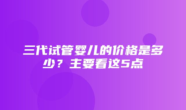 三代试管婴儿的价格是多少？主要看这5点