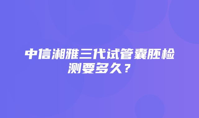 中信湘雅三代试管囊胚检测要多久？