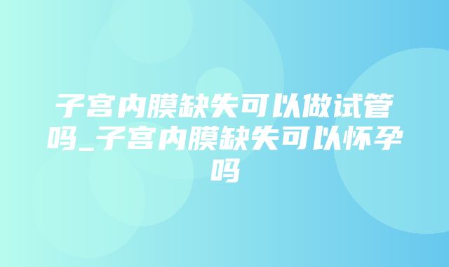 子宫内膜缺失可以做试管吗_子宫内膜缺失可以怀孕吗