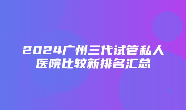 2024广州三代试管私人医院比较新排名汇总