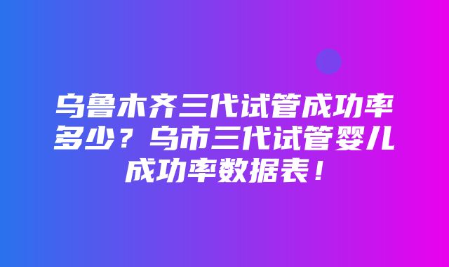 乌鲁木齐三代试管成功率多少？乌市三代试管婴儿成功率数据表！