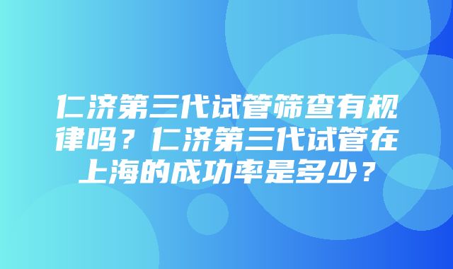 仁济第三代试管筛查有规律吗？仁济第三代试管在上海的成功率是多少？