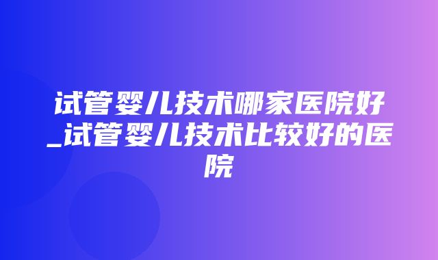 试管婴儿技术哪家医院好_试管婴儿技术比较好的医院