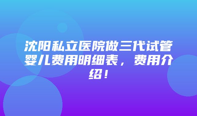 沈阳私立医院做三代试管婴儿费用明细表，费用介绍！