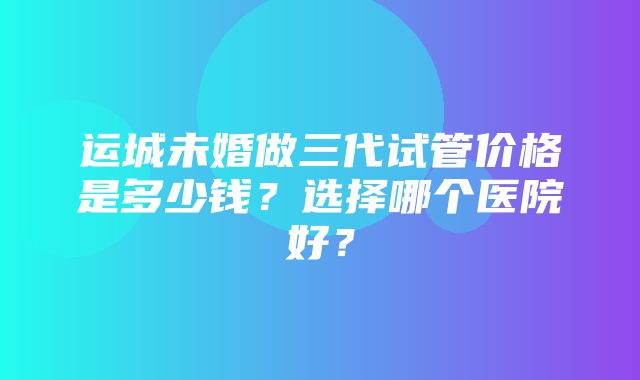 运城未婚做三代试管价格是多少钱？选择哪个医院好？