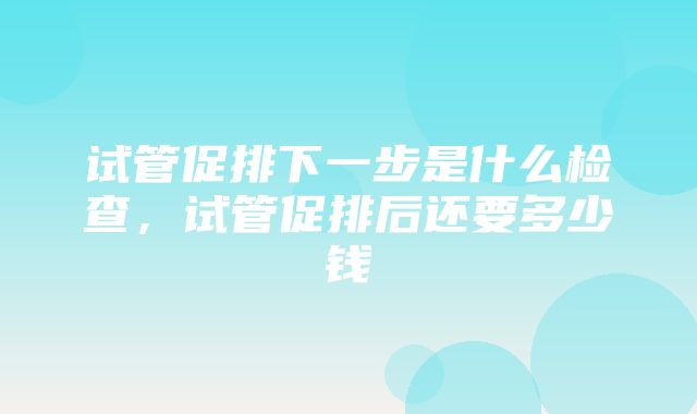 试管促排下一步是什么检查，试管促排后还要多少钱