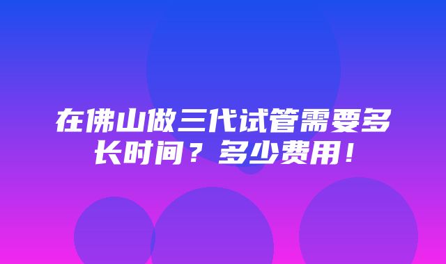 在佛山做三代试管需要多长时间？多少费用！