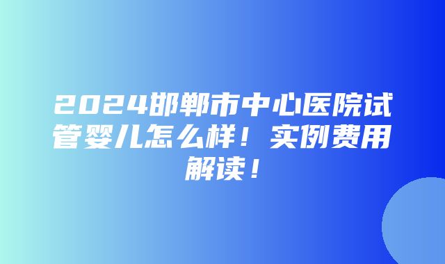 2024邯郸市中心医院试管婴儿怎么样！实例费用解读！