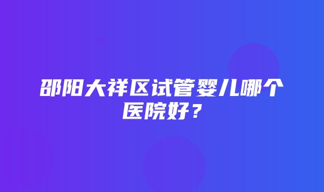 邵阳大祥区试管婴儿哪个医院好？