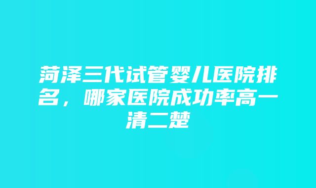 菏泽三代试管婴儿医院排名，哪家医院成功率高一清二楚