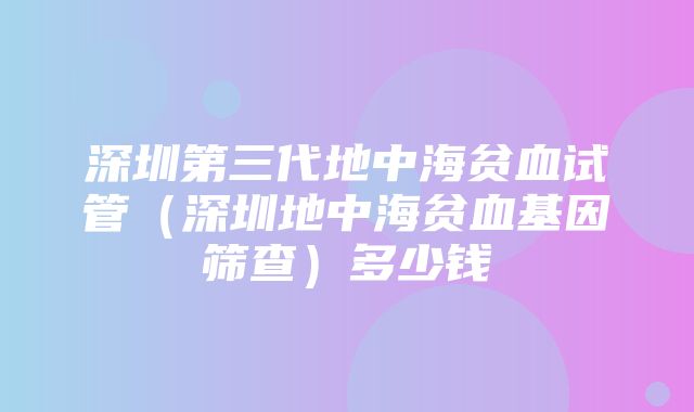 深圳第三代地中海贫血试管（深圳地中海贫血基因筛查）多少钱