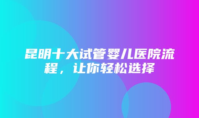 昆明十大试管婴儿医院流程，让你轻松选择