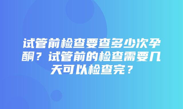 试管前检查要查多少次孕酮？试管前的检查需要几天可以检查完？