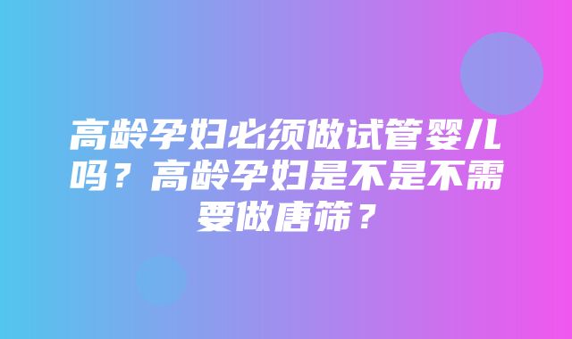 高龄孕妇必须做试管婴儿吗？高龄孕妇是不是不需要做唐筛？