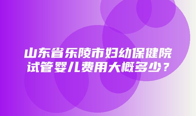 山东省乐陵市妇幼保健院试管婴儿费用大概多少？