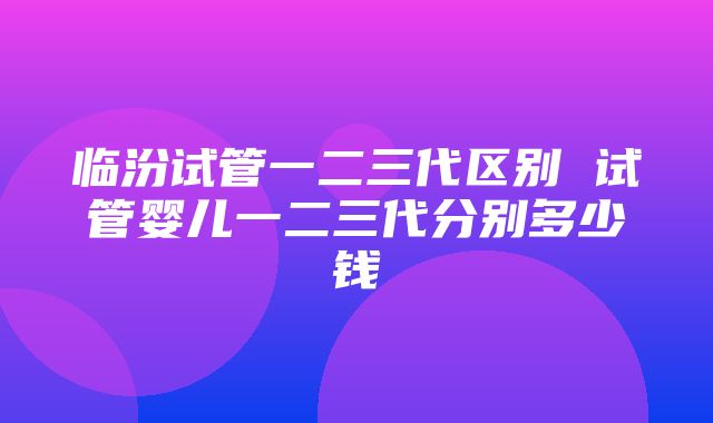 临汾试管一二三代区别 试管婴儿一二三代分别多少钱