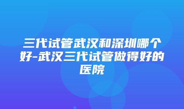 三代试管武汉和深圳哪个好-武汉三代试管做得好的医院