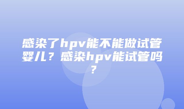 感染了hpv能不能做试管婴儿？感染hpv能试管吗？