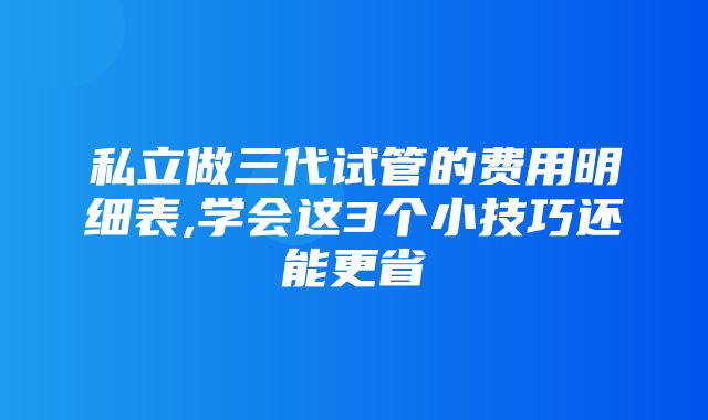 私立做三代试管的费用明细表,学会这3个小技巧还能更省