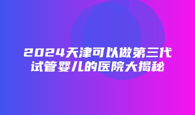 2024天津可以做第三代试管婴儿的医院大揭秘