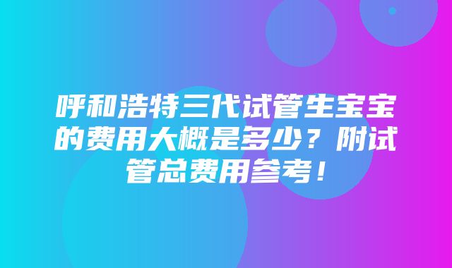 呼和浩特三代试管生宝宝的费用大概是多少？附试管总费用参考！