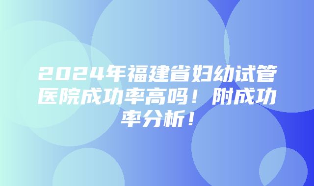 2024年福建省妇幼试管医院成功率高吗！附成功率分析！