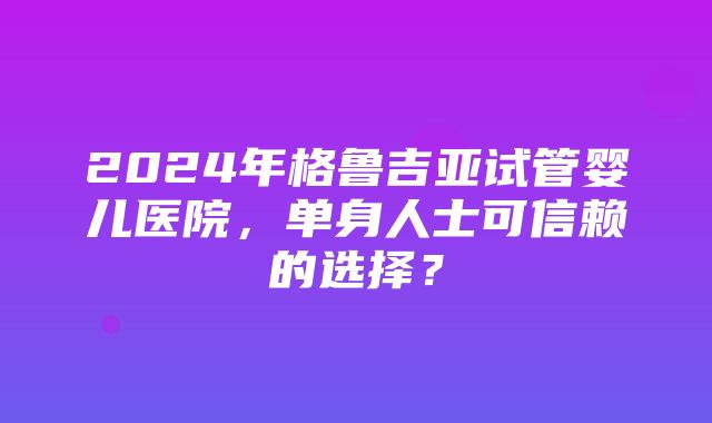 2024年格鲁吉亚试管婴儿医院，单身人士可信赖的选择？