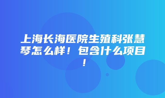 上海长海医院生殖科张慧琴怎么样！包含什么项目！