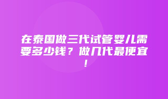 在泰国做三代试管婴儿需要多少钱？做几代最便宜！