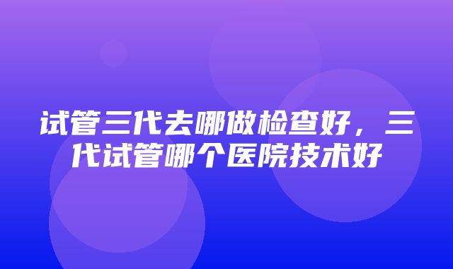 试管三代去哪做检查好，三代试管哪个医院技术好