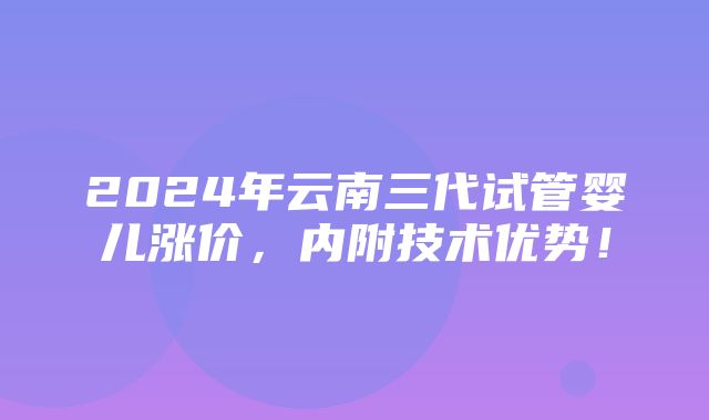 2024年云南三代试管婴儿涨价，内附技术优势！