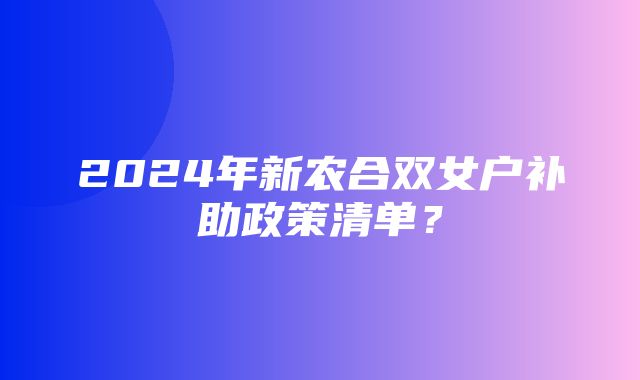 2024年新农合双女户补助政策清单？