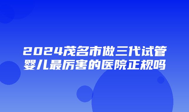 2024茂名市做三代试管婴儿最厉害的医院正规吗